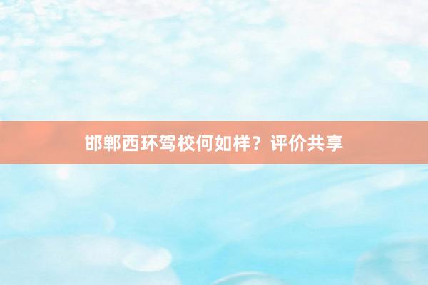 邯郸西环驾校何如样？评价共享
